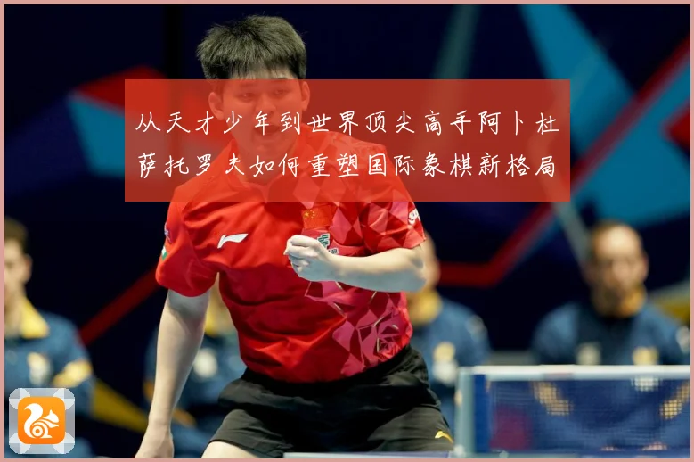 从天才少年到世界顶尖高手阿卜杜萨托罗夫如何重塑国际象棋新格局与未解析