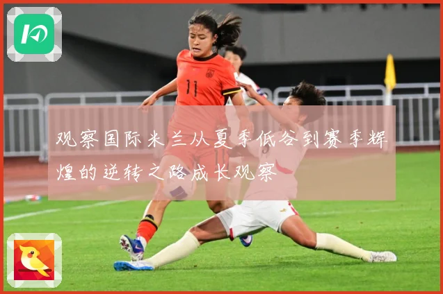 观察国际米兰从夏季低谷到赛季辉煌的逆转之路成长观察