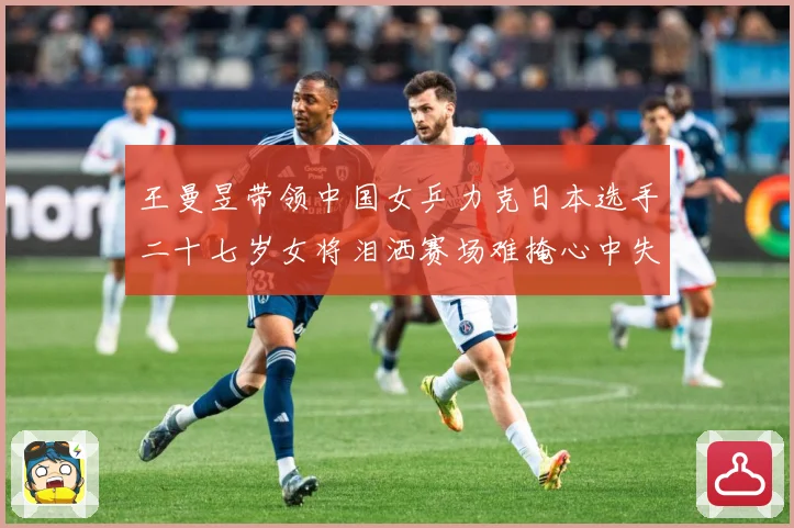 王曼昱带领中国女乒力克日本选手二十七岁女将泪洒赛场难掩心中失赛场解读