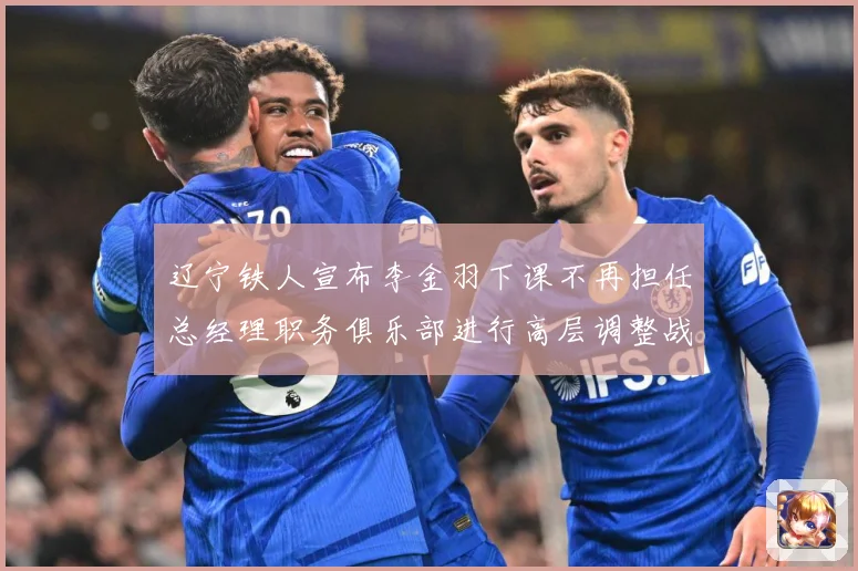 辽宁铁人宣布李金羽下课不再担任总经理职务俱乐部进行高层调整战术观察