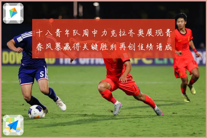 十八青年队周中力克拉齐奥展现青春风暴赢得关键胜利再创佳绩谱成长观察