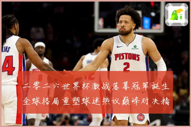 二零二六世界杯激战落幕冠军诞生全球格局重塑球迷热议巅峰对决精战术观察