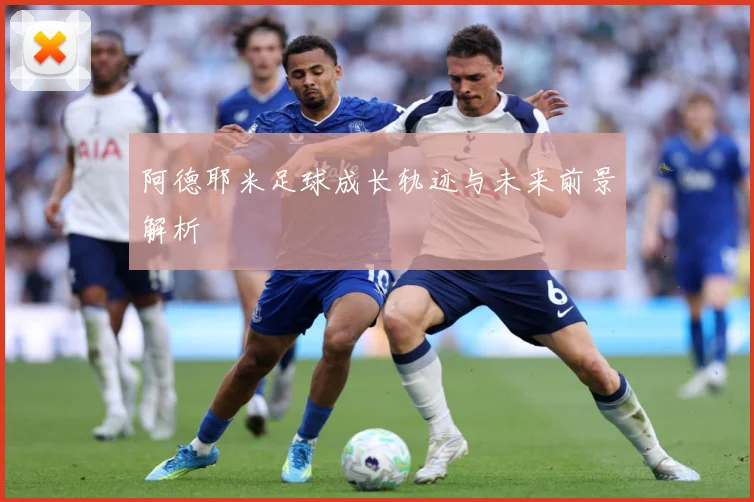 阿德耶米足球成长轨迹与未来前景解析