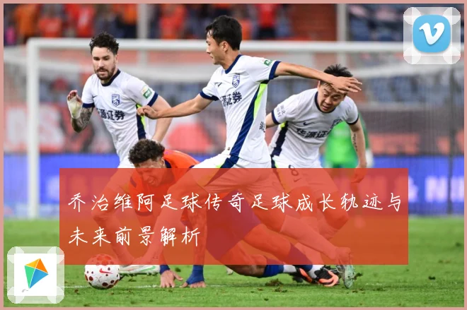 乔治维阿足球传奇足球成长轨迹与未来前景解析