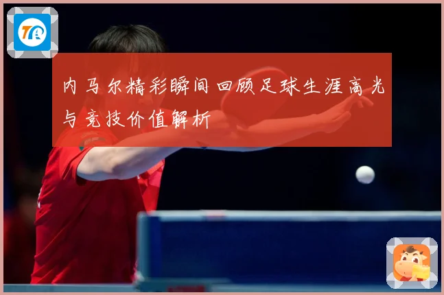 内马尔精彩瞬间回顾足球生涯高光与竞技价值解析