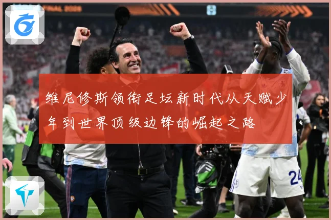 维尼修斯领衔足坛新时代从天赋少年到世界顶级边锋的崛起之路