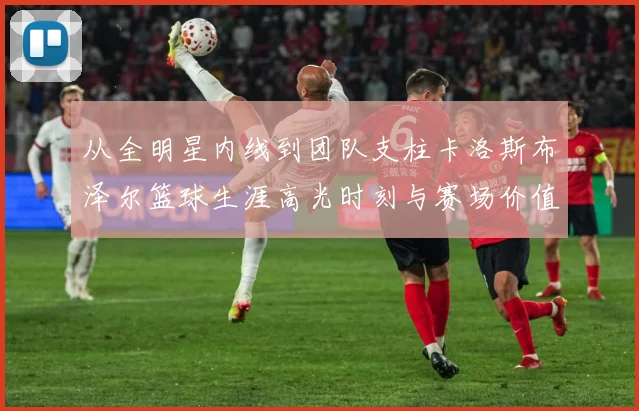 从全明星内线到团队支柱卡洛斯布泽尔篮球生涯高光时刻与赛场价值解析