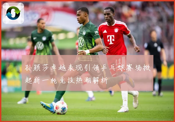 孙颖莎卓越表现引领乒乓球赛场掀起新一轮竞技热潮解析