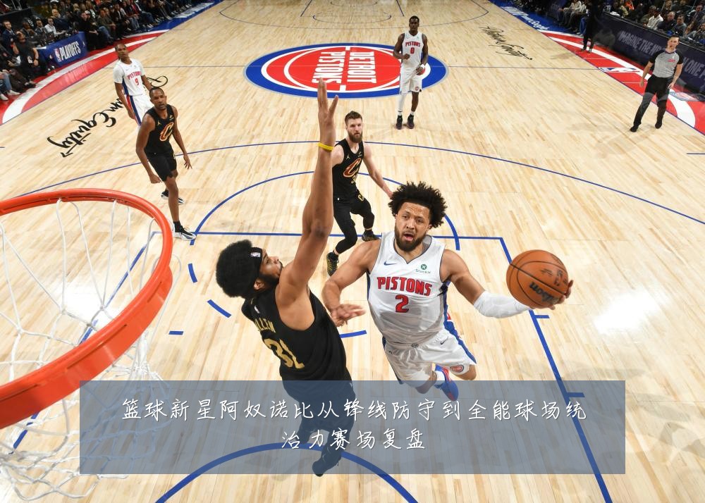 篮球新星阿奴诺比从锋线防守到全能球场统治力赛场复盘