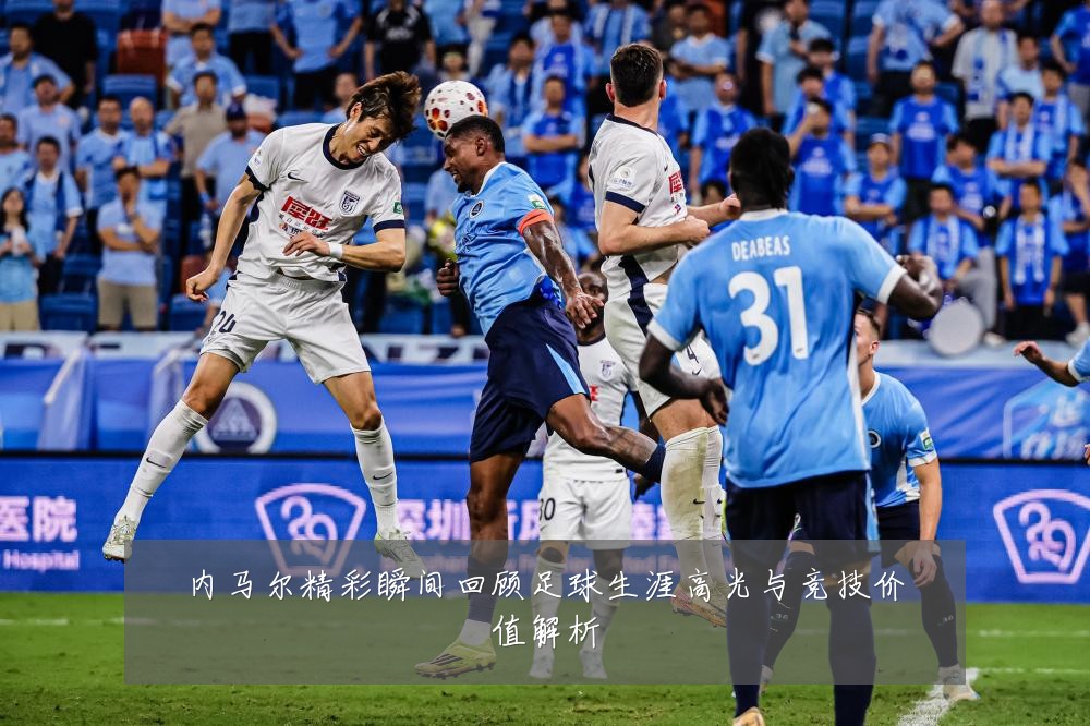 内马尔精彩瞬间回顾足球生涯高光与竞技价值解析